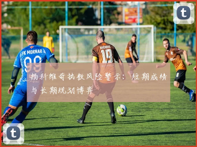 扬科维奇执教风险警示：短期成绩与长期规划博弈