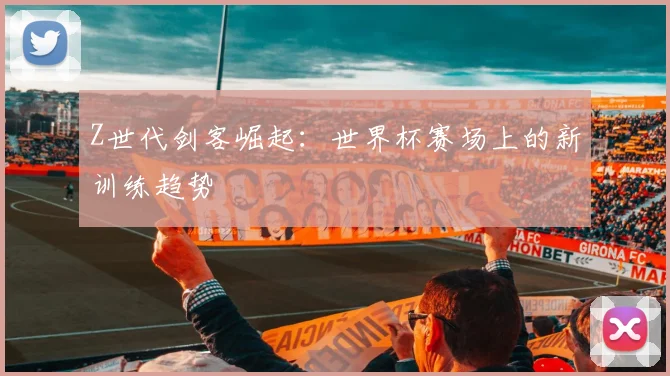 Z世代剑客崛起：世界杯赛场上的新训练趋势