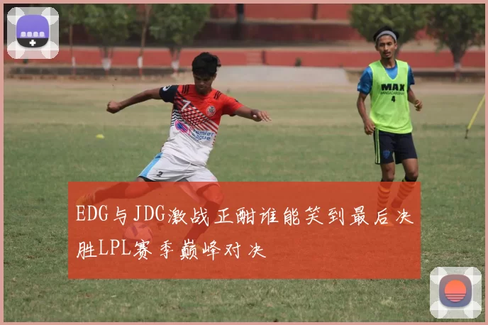 EDG与JDG激战正酣谁能笑到最后决胜LPL赛季巅峰对决