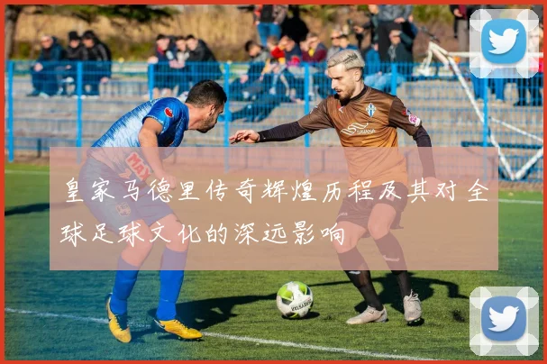皇家马德里传奇辉煌历程及其对全球足球文化的深远影响