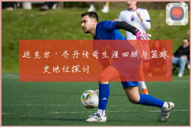 迈克尔·乔丹传奇生涯回顾与篮球历史地位探讨
