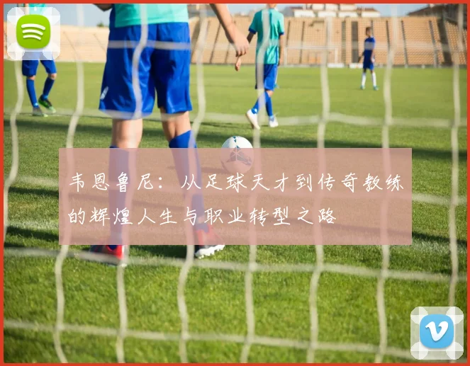 韦恩鲁尼：从足球天才到传奇教练的辉煌人生与职业转型之路