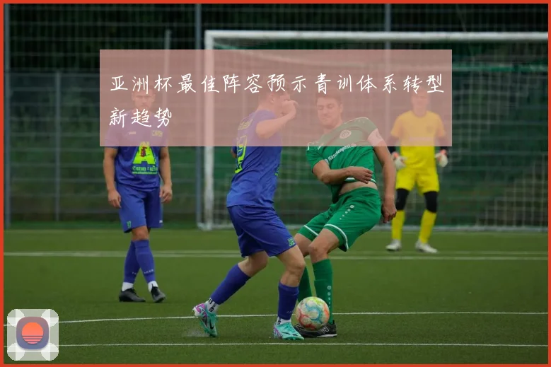 亚洲杯最佳阵容预示青训体系转型新趋势