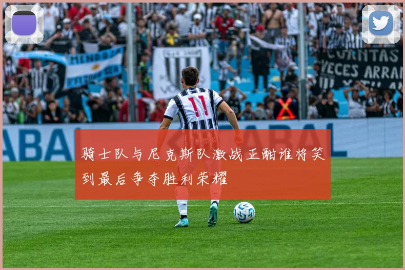骑士队与尼克斯队激战正酣谁将笑到最后争夺胜利荣耀