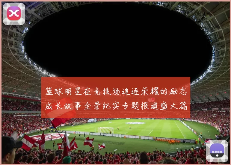 篮球明星在竞技场追逐荣耀的励志成长故事全景纪实专题报道盛大篇