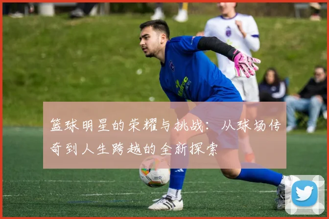 篮球明星的荣耀与挑战：从球场传奇到人生跨越的全新探索