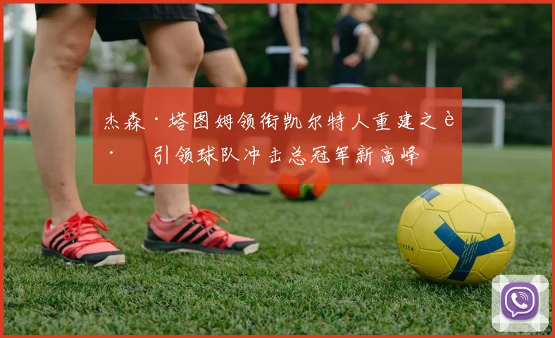杰森·塔图姆领衔凯尔特人重建之路 引领球队冲击总冠军新高峰